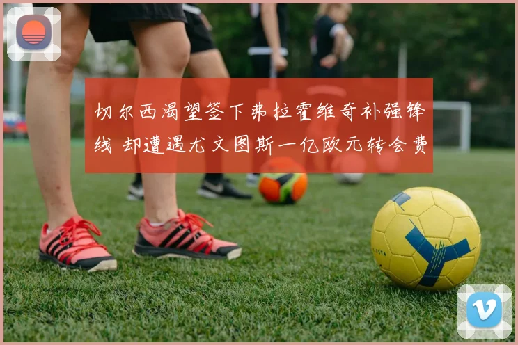 切尔西渴望签下弗拉霍维奇补强锋线 却遭遇尤文图斯一亿欧元转会费壁垒难以突破