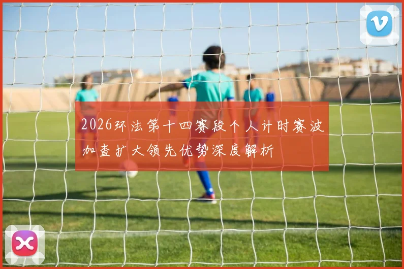 2026环法第十四赛段个人计时赛波加查扩大领先优势深度解析
