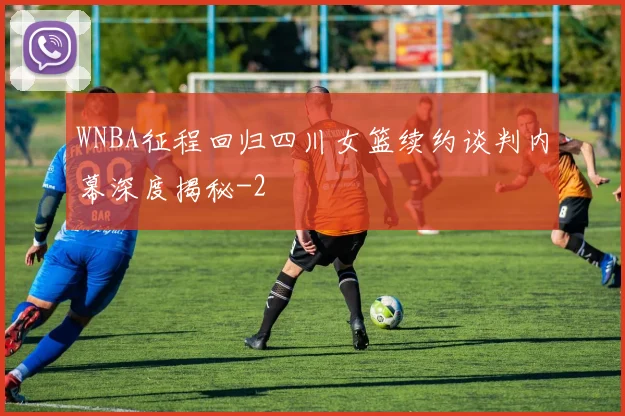 WNBA征程回归四川女篮续约谈判内幕深度揭秘