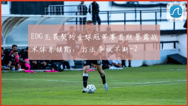 EDG无畏契约全球冠军赛首败暴露战术体系缺陷，打法争议不断