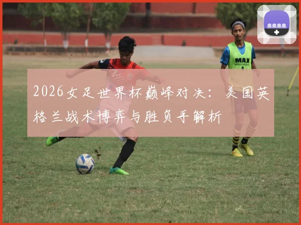 2026女足世界杯巅峰对决：美国英格兰战术博弈与胜负手解析
