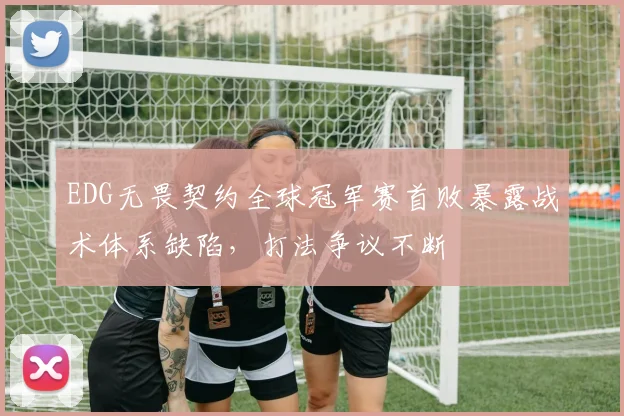 EDG无畏契约全球冠军赛首败暴露战术体系缺陷，打法争议不断
