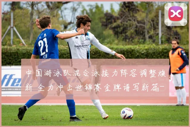 中国游泳队混合泳接力阵容调整焕新 全力冲击世锦赛金牌谱写新篇