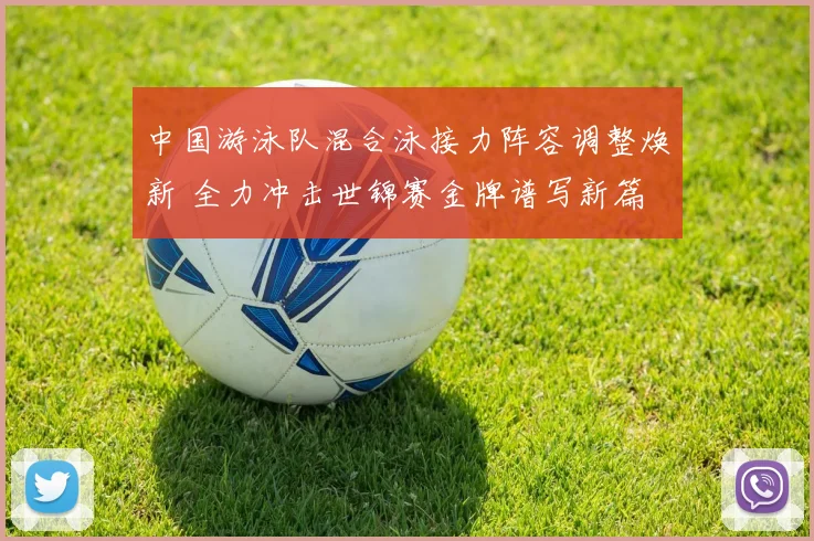 中国游泳队混合泳接力阵容调整焕新 全力冲击世锦赛金牌谱写新篇