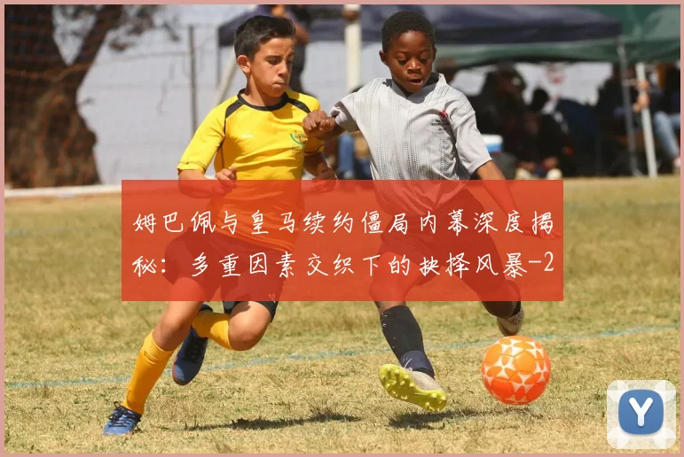 姆巴佩与皇马续约僵局内幕深度揭秘：多重因素交织下的抉择风暴