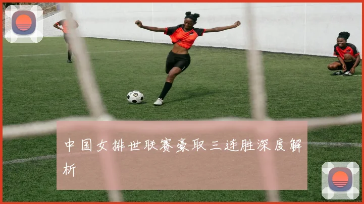 中国女排世联赛豪取三连胜深度解析