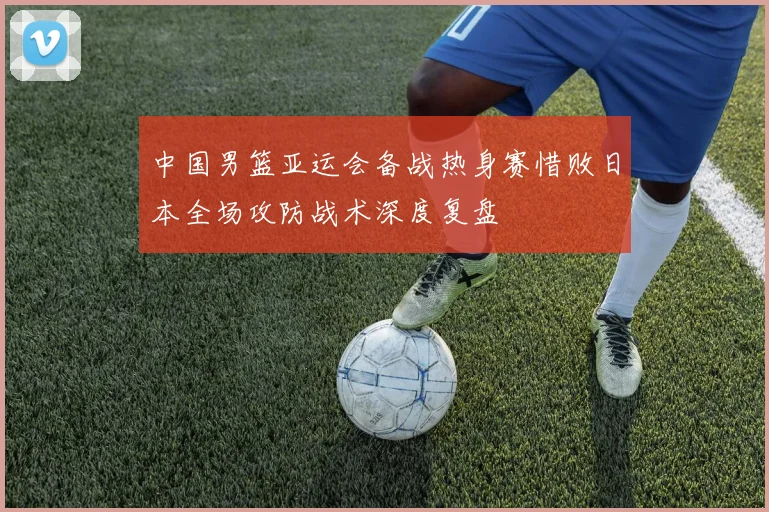 中国男篮亚运会备战热身赛惜败日本全场攻防战术深度复盘