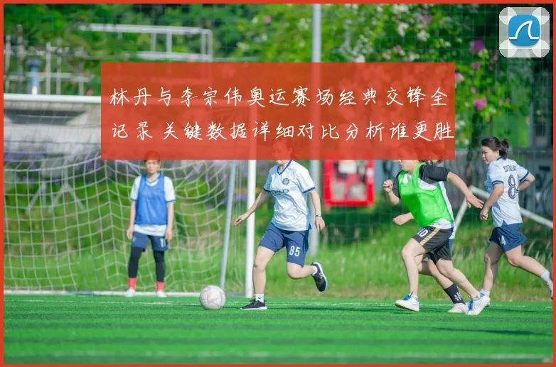 林丹与李宗伟奥运赛场经典交锋全记录 关键数据详细对比分析谁更胜一筹