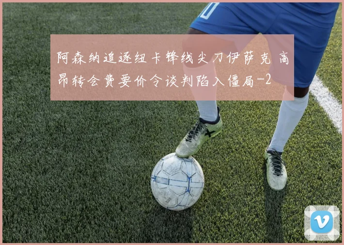 阿森纳追逐纽卡锋线尖刀伊萨克 高昂转会费要价令谈判陷入僵局