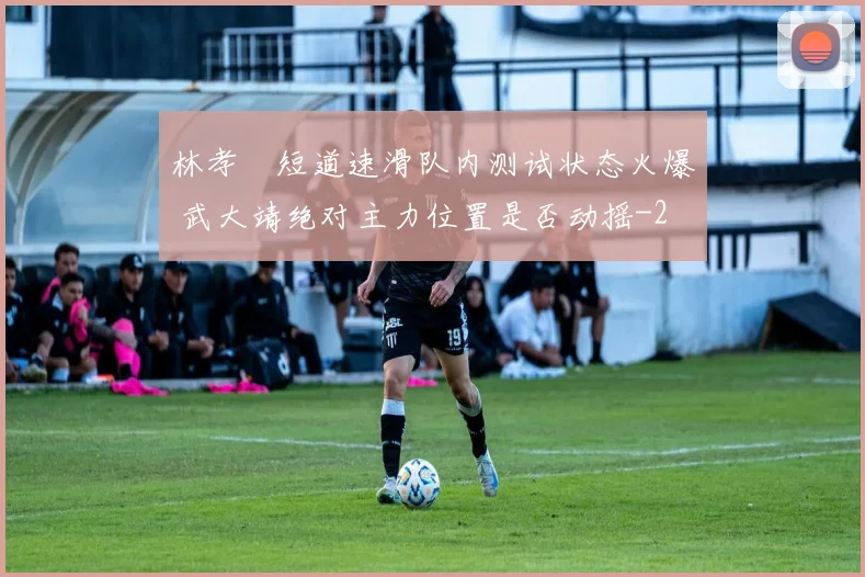 林孝埈短道速滑队内测试状态火爆 武大靖绝对主力位置是否动摇