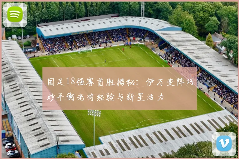 国足18强赛首胜揭秘：伊万变阵巧妙平衡老将经验与新星活力