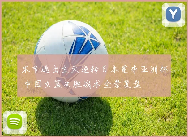 末节逃出生天逆转日本重夺亚洲杯 中国女篮决胜战术全景复盘