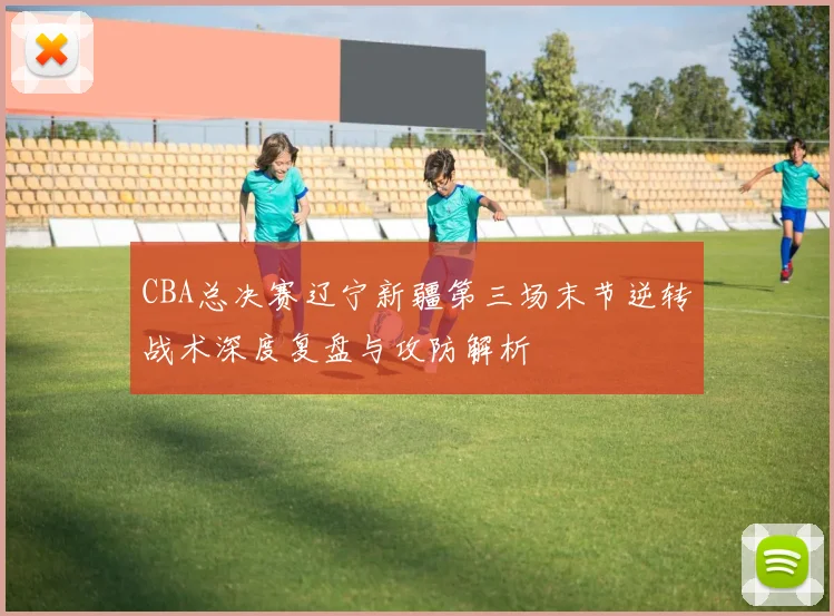 CBA总决赛辽宁新疆第三场末节逆转战术深度复盘与攻防解析