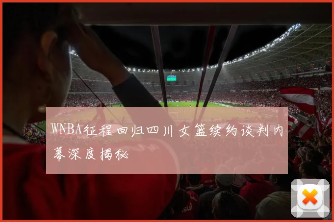 WNBA征程回归四川女篮续约谈判内幕深度揭秘