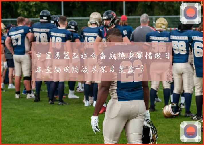 中国男篮亚运会备战热身赛惜败日本全场攻防战术深度复盘