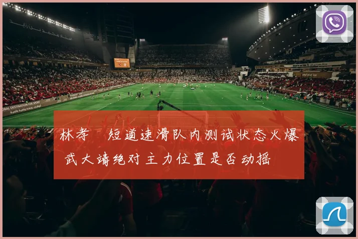 林孝埈短道速滑队内测试状态火爆 武大靖绝对主力位置是否动摇