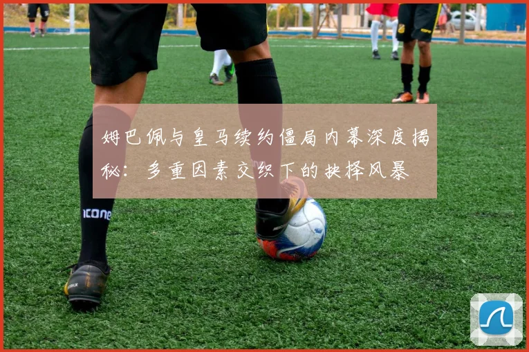 姆巴佩与皇马续约僵局内幕深度揭秘：多重因素交织下的抉择风暴