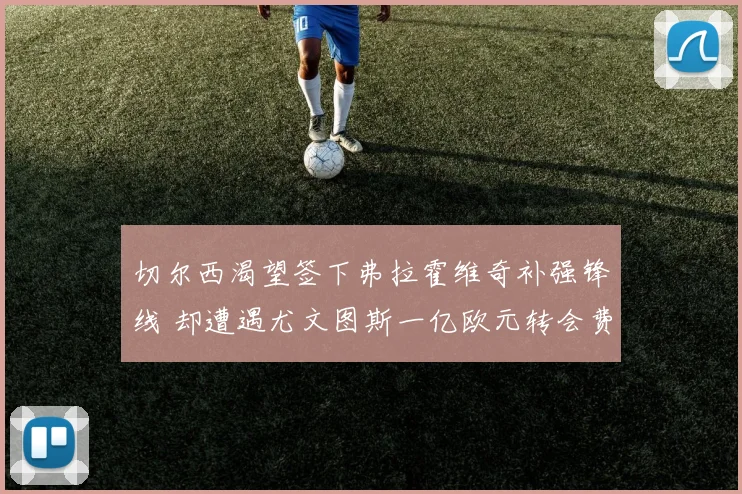切尔西渴望签下弗拉霍维奇补强锋线 却遭遇尤文图斯一亿欧元转会费壁垒难以突破