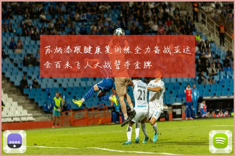 苏炳添跟腱康复训练全力备战亚运会百米飞人大战誓夺金牌