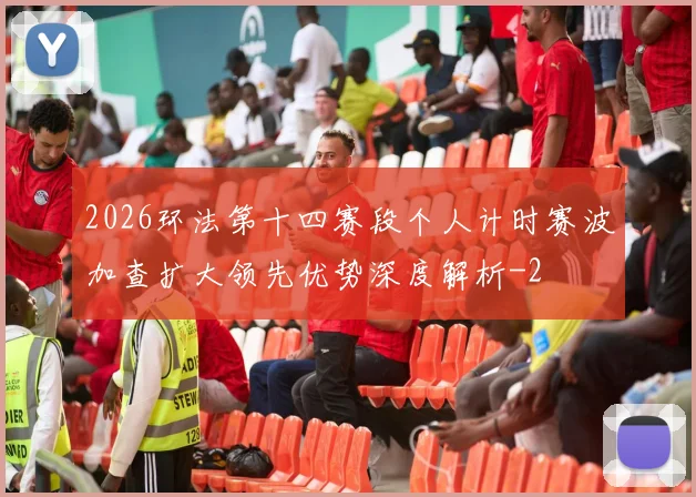 2026环法第十四赛段个人计时赛波加查扩大领先优势深度解析